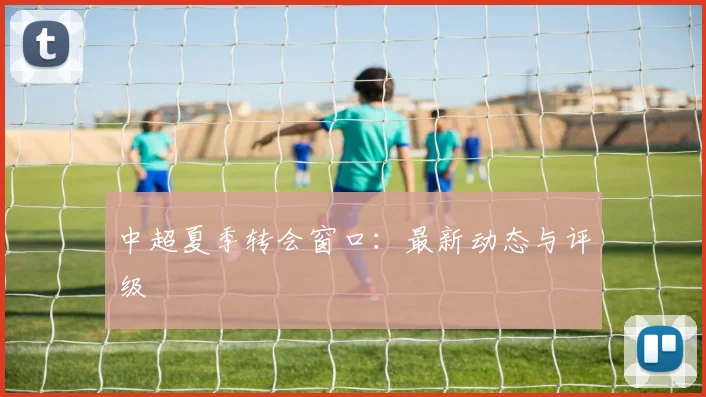中超夏季转会窗口:最新动态与评级