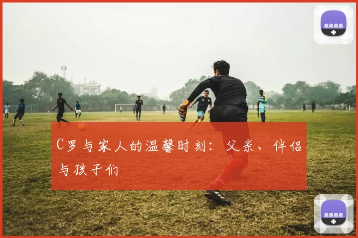 C罗与家人的温馨时刻：父亲、伴侣与孩子们