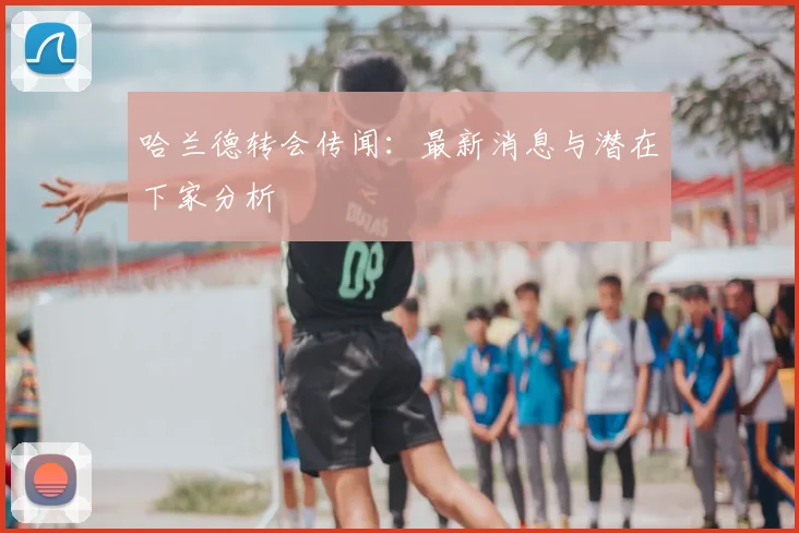 哈兰德转会传闻：最新消息与潜在下家分析