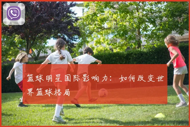 篮球明星国际影响力：如何改变世界篮球格局