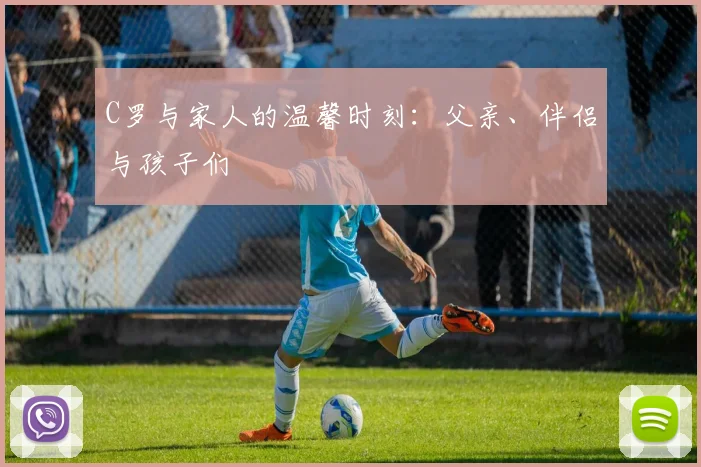 C罗与家人的温馨时刻：父亲、伴侣与孩子们