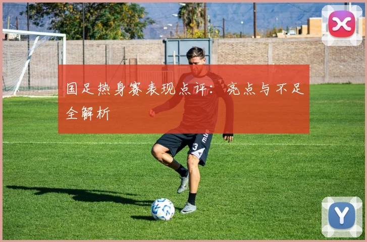 国足热身赛表现点评：亮点与不足全解析