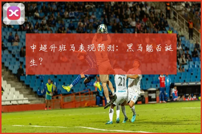中超升班马表现预测：黑马能否诞生？