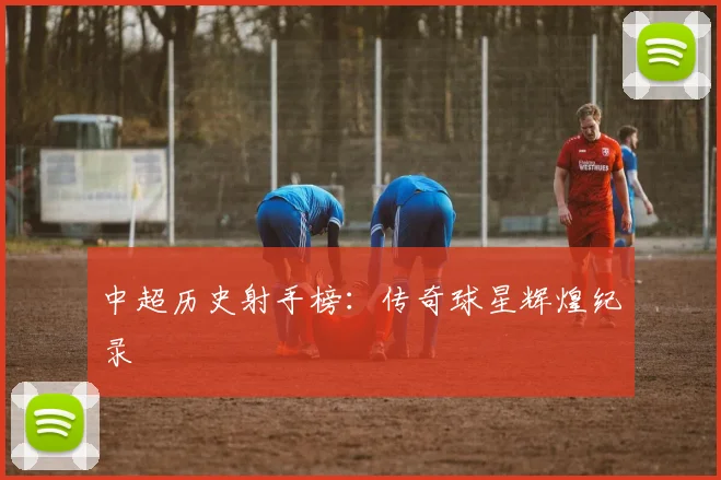 中超历史射手榜：传奇球星辉煌纪录