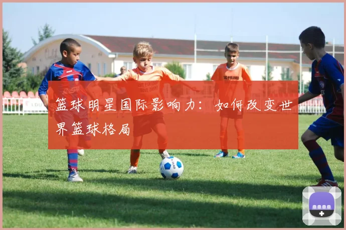 篮球明星国际影响力：如何改变世界篮球格局