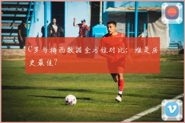 C罗与梅西数据全方位对比：谁是历史最佳？