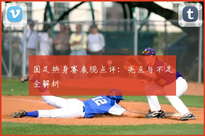 国足热身赛表现点评:亮点与不足全解析