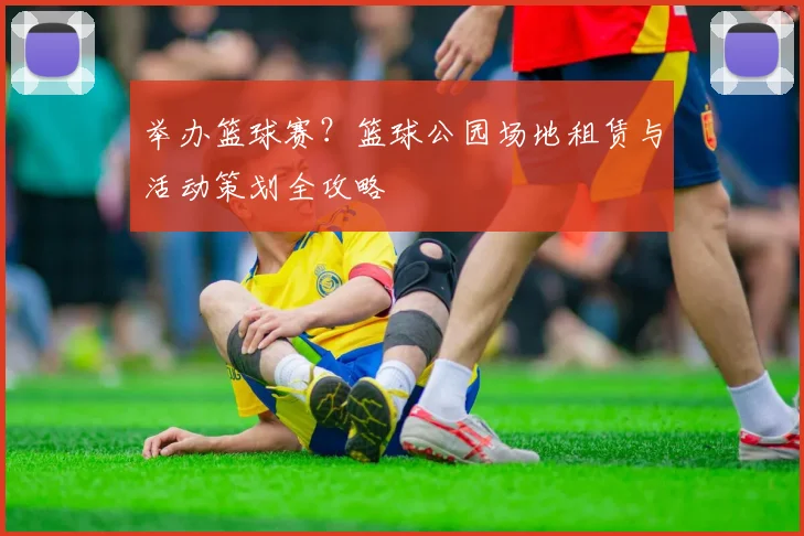 举办篮球赛？篮球公园场地租赁与活动策划全攻略