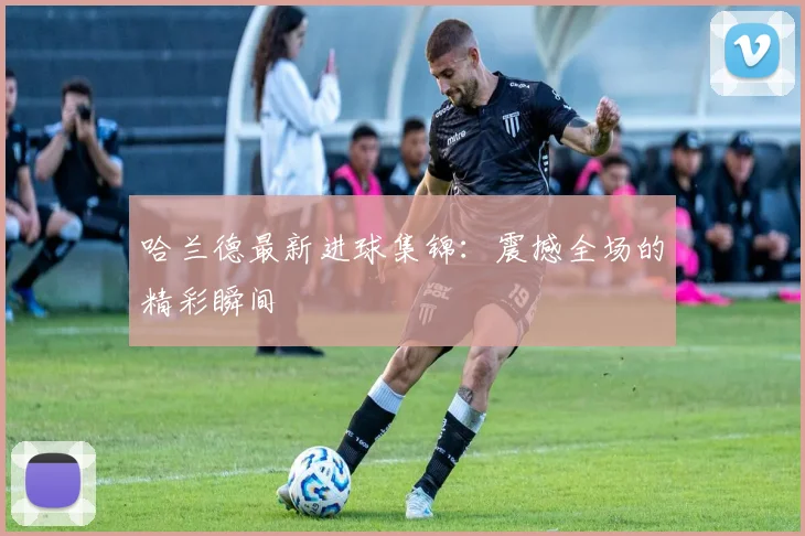 哈兰德最新进球集锦：震撼全场的精彩瞬间